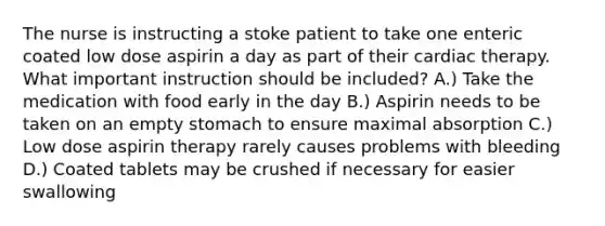 The nurse is instructing a stoke patient to take one enteric coated low dose aspirin a day as part of their cardiac therapy. What important instruction should be included? A.) Take the medication with food early in the day B.) Aspirin needs to be taken on an empty stomach to ensure maximal absorption C.) Low dose aspirin therapy rarely causes problems with bleeding D.) Coated tablets may be crushed if necessary for easier swallowing