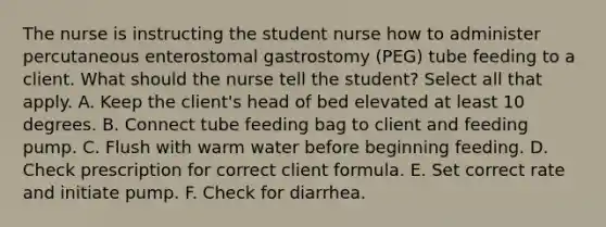 The nurse is instructing the student nurse how to administer percutaneous enterostomal gastrostomy (PEG) tube feeding to a client. What should the nurse tell the student? Select all that apply. A. Keep the client's head of bed elevated at least 10 degrees. B. Connect tube feeding bag to client and feeding pump. C. Flush with warm water before beginning feeding. D. Check prescription for correct client formula. E. Set correct rate and initiate pump. F. Check for diarrhea.