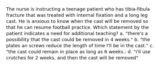 The nurse is instructing a teenage patient who has tibia-fibula fracture that was treated with internal fixation and a long leg cast. He is anxious to know when the cast will be removed so that he can resume football practice. Which statement by the patient indicates a need for additional teaching? a. "there's a possibility that the cast could be removed in 4 weeks." b. "the plates an screws reduce the length of time I'll be in the cast." c. "the cast could remain in place as long as 6 weeks.: d. "i'll use crutches for 2 weeks, and then the cast will be removed"