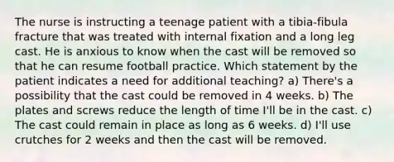 The nurse is instructing a teenage patient with a tibia-fibula fracture that was treated with internal fixation and a long leg cast. He is anxious to know when the cast will be removed so that he can resume football practice. Which statement by the patient indicates a need for additional teaching? a) There's a possibility that the cast could be removed in 4 weeks. b) The plates and screws reduce the length of time I'll be in the cast. c) The cast could remain in place as long as 6 weeks. d) I'll use crutches for 2 weeks and then the cast will be removed.