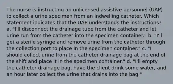 The nurse is instructing an unlicensed assistive personnel (UAP) to collect a urine specimen from an indwelling catheter. Which statement indicates that the UAP understands the instructions? a. "I'll disconnect the drainage tube from the catheter and let urine run from the catheter into the specimen container." b. "I'll get a sterile syringe and remove urine from the catheter through the collection port to place in the specimen container." c. "I should collect urine from the catheter drainage bag at the end of the shift and place it in the specimen container." d. "I'll empty the catheter drainage bag, have the client drink some water, and an hour later collect the urine that drains into the bag."