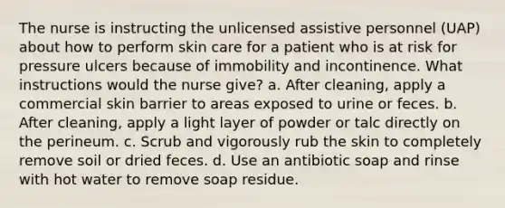 The nurse is instructing the unlicensed assistive personnel (UAP) about how to perform skin care for a patient who is at risk for pressure ulcers because of immobility and incontinence. What instructions would the nurse give? a. After cleaning, apply a commercial skin barrier to areas exposed to urine or feces. b. After cleaning, apply a light layer of powder or talc directly on the perineum. c. Scrub and vigorously rub the skin to completely remove soil or dried feces. d. Use an antibiotic soap and rinse with hot water to remove soap residue.