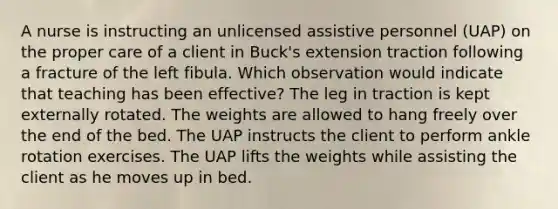 A nurse is instructing an unlicensed assistive personnel (UAP) on the proper care of a client in Buck's extension traction following a fracture of the left fibula. Which observation would indicate that teaching has been effective? The leg in traction is kept externally rotated. The weights are allowed to hang freely over the end of the bed. The UAP instructs the client to perform ankle rotation exercises. The UAP lifts the weights while assisting the client as he moves up in bed.