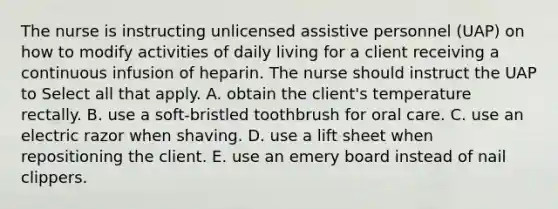 The nurse is instructing unlicensed assistive personnel (UAP) on how to modify activities of daily living for a client receiving a continuous infusion of heparin. The nurse should instruct the UAP to Select all that apply. A. obtain the client's temperature rectally. B. use a soft-bristled toothbrush for oral care. C. use an electric razor when shaving. D. use a lift sheet when repositioning the client. E. use an emery board instead of nail clippers.