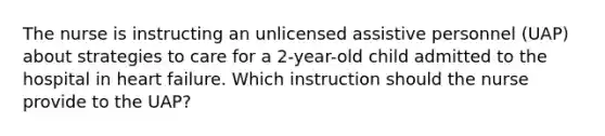 The nurse is instructing an unlicensed assistive personnel (UAP) about strategies to care for a 2-year-old child admitted to the hospital in heart failure. Which instruction should the nurse provide to the UAP?