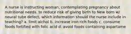 A nurse is instructing woman, contemplating pregnancy about nutritional needs. to reduce risk of giving birth to New born w/ neural tube defect, which information should the nurse include in teaching? a. limit alchol b. increase iron rich foods c. consume foods fortified with folic acid d. avoid foods containing aspartame