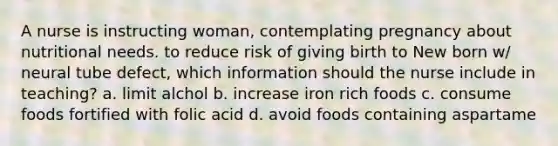 A nurse is instructing woman, contemplating pregnancy about nutritional needs. to reduce risk of giving birth to New born w/ neural tube defect, which information should the nurse include in teaching? a. limit alchol b. increase iron rich foods c. consume foods fortified with folic acid d. avoid foods containing aspartame