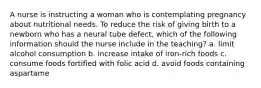 A nurse is instructing a woman who is contemplating pregnancy about nutritional needs. To reduce the risk of giving birth to a newborn who has a neural tube defect, which of the following information should the nurse include in the teaching? a. limit alcohol consumption b. increase intake of iron-rich foods c. consume foods fortified with folic acid d. avoid foods containing aspartame