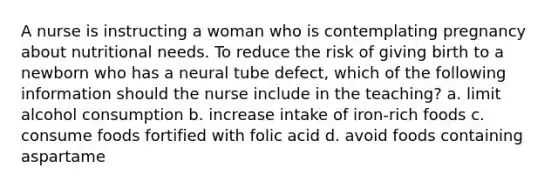 A nurse is instructing a woman who is contemplating pregnancy about nutritional needs. To reduce the risk of giving birth to a newborn who has a neural tube defect, which of the following information should the nurse include in the teaching? a. limit alcohol consumption b. increase intake of iron-rich foods c. consume foods fortified with folic acid d. avoid foods containing aspartame