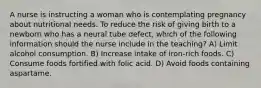 A nurse is instructing a woman who is contemplating pregnancy about nutritional needs. To reduce the risk of giving birth to a newborn who has a neural tube defect, which of the following information should the nurse include in the teaching? A) Limit alcohol consumption. B) Increase intake of iron-rich foods. C) Consume foods fortified with folic acid. D) Avoid foods containing aspartame.