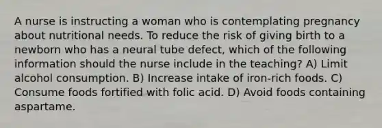 A nurse is instructing a woman who is contemplating pregnancy about nutritional needs. To reduce the risk of giving birth to a newborn who has a neural tube defect, which of the following information should the nurse include in the teaching? A) Limit alcohol consumption. B) Increase intake of iron-rich foods. C) Consume foods fortified with folic acid. D) Avoid foods containing aspartame.