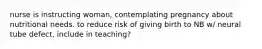 nurse is instructing woman, contemplating pregnancy about nutritional needs. to reduce risk of giving birth to NB w/ neural tube defect, include in teaching?