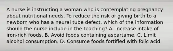 A nurse is instructing a woman who is contemplating pregnancy about nutritional needs. To reduce the risk of giving birth to a newborn who has a neural tube defect, which of the information should the nurse include in the teaching? A. Increase intake of iron-rich foods. B. Avoid foods containing aspartame. C. Limit alcohol consumption. D. Consume foods fortified with folic acid