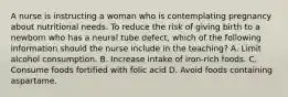 A nurse is instructing a woman who is contemplating pregnancy about nutritional needs. To reduce the risk of giving birth to a newborn who has a neural tube defect, which of the following information should the nurse include in the teaching? A. Limit alcohol consumption. B. Increase intake of iron-rich foods. C. Consume foods fortified with folic acid D. Avoid foods containing aspartame.