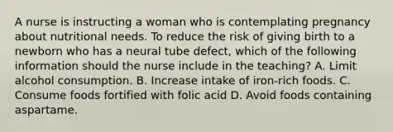 A nurse is instructing a woman who is contemplating pregnancy about nutritional needs. To reduce the risk of giving birth to a newborn who has a neural tube defect, which of the following information should the nurse include in the teaching? A. Limit alcohol consumption. B. Increase intake of iron-rich foods. C. Consume foods fortified with folic acid D. Avoid foods containing aspartame.