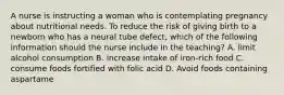 A nurse is instructing a woman who is contemplating pregnancy about nutritional needs. To reduce the risk of giving birth to a newborn who has a neural tube defect, which of the following information should the nurse include in the teaching? A. limit alcohol consumption B. increase intake of iron-rich food C. consume foods fortified with folic acid D. Avoid foods containing aspartame