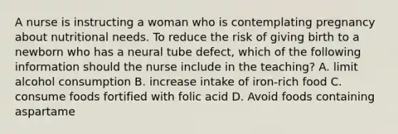 A nurse is instructing a woman who is contemplating pregnancy about nutritional needs. To reduce the risk of giving birth to a newborn who has a neural tube defect, which of the following information should the nurse include in the teaching? A. limit alcohol consumption B. increase intake of iron-rich food C. consume foods fortified with folic acid D. Avoid foods containing aspartame