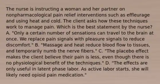 The nurse is instructing a woman and her partner on nonpharmacological pain relief interventions such as effleurage and using heat and cold. The client asks how these techniques work to manage pain. Which is the best statement by the nurse? A. "Only a certain number of sensations can travel to <a href='https://www.questionai.com/knowledge/kLMtJeqKp6-the-brain' class='anchor-knowledge'>the brain</a> at once. We replace pain signals with pleasure signals to reduce discomfort." B. "Massage and heat reduce blood flow to tissues, and temporarily numb the nerve fibers." C. "The placebo effect makes the client believe their pain is less, even though there is no physiological benefit of the techniques." D. "The effects are only useful in latent phase labor. As active labor starts, she will likely need opioid pain medication."