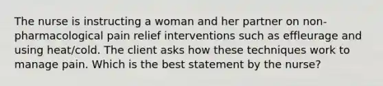 The nurse is instructing a woman and her partner on non-pharmacological pain relief interventions such as effleurage and using heat/cold. The client asks how these techniques work to manage pain. Which is the best statement by the nurse?