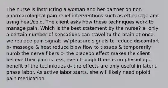 The nurse is instructing a woman and her partner on non-pharmacological pain relief interventions such as effleurage and using heat/cold. The client asks how these techniques work to manage pain. Which is the best statement by the nurse? a- only a certain number of sensations can travel to the brain at once. we replace pain signals w/ pleasure signals to reduce discomfort b- massage & heat reduce blow flow to tissues & temporarily numb the nerve fibers c- the placebo effect makes the client believe their pain is less, even though there is no physiologic benefit of the techniques d- the effects are only useful in latent phase labor. As active labor starts, she will likely need opioid pain medication