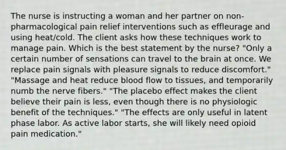 The nurse is instructing a woman and her partner on non-pharmacological pain relief interventions such as effleurage and using heat/cold. The client asks how these techniques work to manage pain. Which is the best statement by the nurse? "Only a certain number of sensations can travel to the brain at once. We replace pain signals with pleasure signals to reduce discomfort." "Massage and heat reduce blood flow to tissues, and temporarily numb the nerve fibers." "The placebo effect makes the client believe their pain is less, even though there is no physiologic benefit of the techniques." "The effects are only useful in latent phase labor. As active labor starts, she will likely need opioid pain medication."