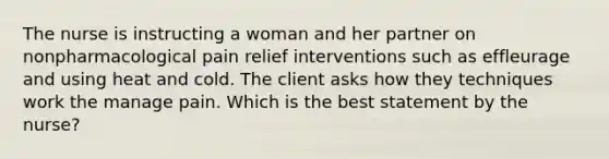 The nurse is instructing a woman and her partner on nonpharmacological pain relief interventions such as effleurage and using heat and cold. The client asks how they techniques work the manage pain. Which is the best statement by the nurse?