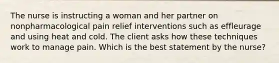 The nurse is instructing a woman and her partner on nonpharmacological pain relief interventions such as effleurage and using heat and cold. The client asks how these techniques work to manage pain. Which is the best statement by the nurse?