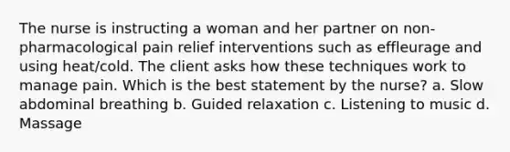 The nurse is instructing a woman and her partner on non-pharmacological pain relief interventions such as effleurage and using heat/cold. The client asks how these techniques work to manage pain. Which is the best statement by the nurse? a. Slow abdominal breathing b. Guided relaxation c. Listening to music d. Massage