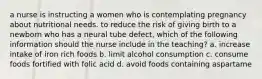 a nurse is instructing a women who is contemplating pregnancy about nutritional needs. to reduce the risk of giving birth to a newborn who has a neural tube defect, which of the following information should the nurse include in the teaching? a. increase intake of iron rich foods b. limit alcohol consumption c. consume foods fortified with folic acid d. avoid foods containing aspartame