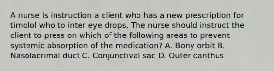 A nurse is instruction a client who has a new prescription for timolol who to inter eye drops. The nurse should instruct the client to press on which of the following areas to prevent systemic absorption of the medication? A. Bony orbit B. Nasolacrimal duct C. Conjunctival sac D. Outer canthus