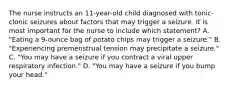 The nurse instructs an 11-year-old child diagnosed with tonic-clonic seizures about factors that may trigger a seizure. It is most important for the nurse to include which statement? A. "Eating a 9-ounce bag of potato chips may trigger a seizure." B. "Experiencing premenstrual tension may precipitate a seizure." C. "You may have a seizure if you contract a viral upper respiratory infection." D. "You may have a seizure if you bump your head."