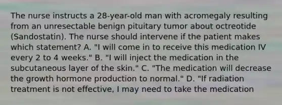 The nurse instructs a 28-year-old man with acromegaly resulting from an unresectable benign pituitary tumor about octreotide (Sandostatin). The nurse should intervene if the patient makes which statement? A. "I will come in to receive this medication IV every 2 to 4 weeks." B. "I will inject the medication in the subcutaneous layer of the skin." C. "The medication will decrease the growth hormone production to normal." D. "If radiation treatment is not effective, I may need to take the medication