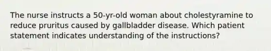 The nurse instructs a 50-yr-old woman about cholestyramine to reduce pruritus caused by gallbladder disease. Which patient statement indicates understanding of the instructions?