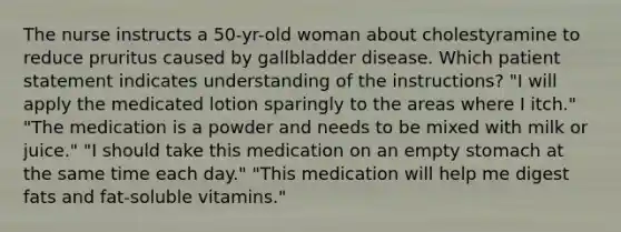 The nurse instructs a 50-yr-old woman about cholestyramine to reduce pruritus caused by gallbladder disease. Which patient statement indicates understanding of the instructions? "I will apply the medicated lotion sparingly to the areas where I itch." "The medication is a powder and needs to be mixed with milk or juice." "I should take this medication on an empty stomach at the same time each day." "This medication will help me digest fats and fat-soluble vitamins."