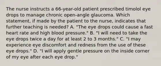 The nurse instructs a 66-year-old patient prescribed timolol eye drops to manage chronic open-angle glaucoma. Which statement, if made by the patient to the nurse, indicates that further teaching is needed? A. "The eye drops could cause a fast heart rate and high blood pressure." B. "I will need to take the eye drops twice a day for at least 2 to 3 months." C. "I may experience eye discomfort and redness from the use of these eye drops." D. "I will apply gentle pressure on the inside corner of my eye after each eye drop."