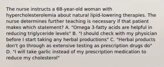 The nurse instructs a 68-year-old woman with hypercholesterolemia about natural lipid-lowering therapies. The nurse determines further teaching is necessary if that patient makes which statement? A. "Omega 3-fatty acids are helpful in reducing triglyceride levels" B. "I should check with my physician before I start taking any herbal productions" C. "Herbal products don't go through as extensive testing as prescription drugs do" D. "I will take garlic instead of my prescription medication to reduce my cholesterol"