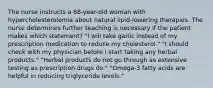 The nurse instructs a 68-year-old woman with hypercholesterolemia about natural lipid-lowering therapies. The nurse determines further teaching is necessary if the patient makes which statement? "I will take garlic instead of my prescription medication to reduce my cholesterol." "I should check with my physician before I start taking any herbal products." "Herbal products do not go through as extensive testing as prescription drugs do." "Omega-3 fatty acids are helpful in reducing triglyceride levels."