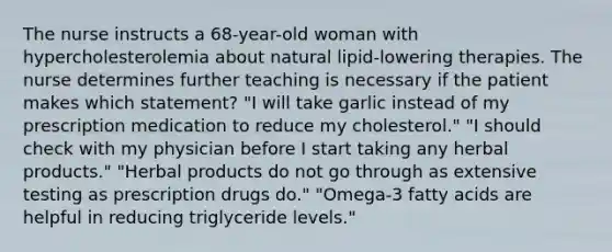 The nurse instructs a 68-year-old woman with hypercholesterolemia about natural lipid-lowering therapies. The nurse determines further teaching is necessary if the patient makes which statement? "I will take garlic instead of my prescription medication to reduce my cholesterol." "I should check with my physician before I start taking any herbal products." "Herbal products do not go through as extensive testing as prescription drugs do." "Omega-3 fatty acids are helpful in reducing triglyceride levels."