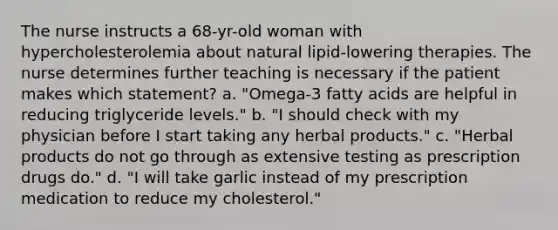 The nurse instructs a 68-yr-old woman with hypercholesterolemia about natural lipid-lowering therapies. The nurse determines further teaching is necessary if the patient makes which statement? a. "Omega-3 fatty acids are helpful in reducing triglyceride levels." b. "I should check with my physician before I start taking any herbal products." c. "Herbal products do not go through as extensive testing as prescription drugs do." d. "I will take garlic instead of my prescription medication to reduce my cholesterol."