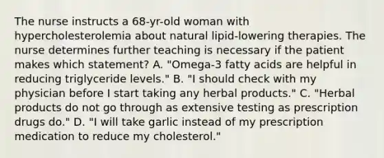 The nurse instructs a 68-yr-old woman with hypercholesterolemia about natural lipid-lowering therapies. The nurse determines further teaching is necessary if the patient makes which statement? A. "Omega-3 fatty acids are helpful in reducing triglyceride levels." B. "I should check with my physician before I start taking any herbal products." C. "Herbal products do not go through as extensive testing as prescription drugs do." D. "I will take garlic instead of my prescription medication to reduce my cholesterol."