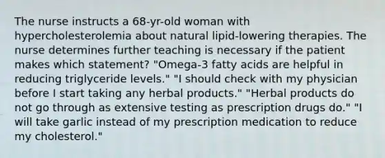 The nurse instructs a 68-yr-old woman with hypercholesterolemia about natural lipid-lowering therapies. The nurse determines further teaching is necessary if the patient makes which statement? "Omega-3 fatty acids are helpful in reducing triglyceride levels." "I should check with my physician before I start taking any herbal products." "Herbal products do not go through as extensive testing as prescription drugs do." "I will take garlic instead of my prescription medication to reduce my cholesterol."