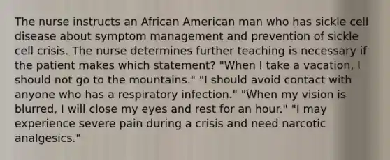 The nurse instructs an African American man who has sickle cell disease about symptom management and prevention of sickle cell crisis. The nurse determines further teaching is necessary if the patient makes which statement? "When I take a vacation, I should not go to the mountains." "I should avoid contact with anyone who has a respiratory infection." "When my vision is blurred, I will close my eyes and rest for an hour." "I may experience severe pain during a crisis and need narcotic analgesics."