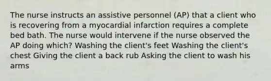 The nurse instructs an assistive personnel (AP) that a client who is recovering from a myocardial infarction requires a complete bed bath. The nurse would intervene if the nurse observed the AP doing which? Washing the client's feet Washing the client's chest Giving the client a back rub Asking the client to wash his arms