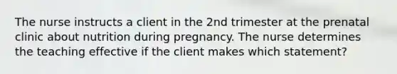 The nurse instructs a client in the 2nd trimester at the prenatal clinic about nutrition during pregnancy. The nurse determines the teaching effective if the client makes which statement?