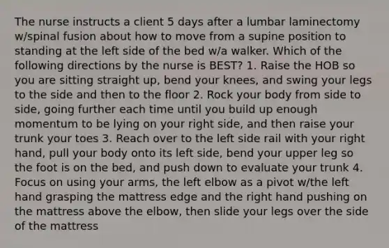 The nurse instructs a client 5 days after a lumbar laminectomy w/spinal fusion about how to move from a supine position to standing at the left side of the bed w/a walker. Which of the following directions by the nurse is BEST? 1. Raise the HOB so you are sitting straight up, bend your knees, and swing your legs to the side and then to the floor 2. Rock your body from side to side, going further each time until you build up enough momentum to be lying on your right side, and then raise your trunk your toes 3. Reach over to the left side rail with your right hand, pull your body onto its left side, bend your upper leg so the foot is on the bed, and push down to evaluate your trunk 4. Focus on using your arms, the left elbow as a pivot w/the left hand grasping the mattress edge and the right hand pushing on the mattress above the elbow, then slide your legs over the side of the mattress