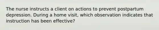 The nurse instructs a client on actions to prevent postpartum depression. During a home visit, which observation indicates that instruction has been effective?