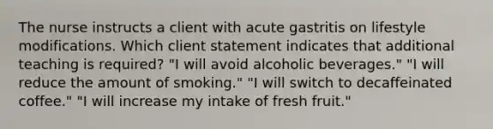 The nurse instructs a client with acute gastritis on lifestyle modifications. Which client statement indicates that additional teaching is required? "I will avoid alcoholic beverages." "I will reduce the amount of smoking." "I will switch to decaffeinated coffee." "I will increase my intake of fresh fruit."