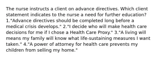 The nurse instructs a client on advance directives. Which client statement indicates to the nurse a need for further education? 1."Advance directives should be completed long before a medical crisis develops." 2."I decide who will make health care decisions for me if I chose a Health Care Proxy." 3."A living will means my family will know what life-sustaining measures I want taken." 4."A power of attorney for health care prevents my children from selling my home."