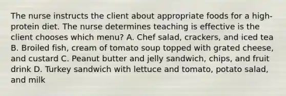 The nurse instructs the client about appropriate foods for a high-protein diet. The nurse determines teaching is effective is the client chooses which menu? A. Chef salad, crackers, and iced tea B. Broiled fish, cream of tomato soup topped with grated cheese, and custard C. Peanut butter and jelly sandwich, chips, and fruit drink D. Turkey sandwich with lettuce and tomato, potato salad, and milk