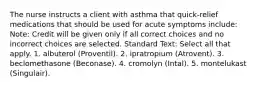 The nurse instructs a client with asthma that quick-relief medications that should be used for acute symptoms include: Note: Credit will be given only if all correct choices and no incorrect choices are selected. Standard Text: Select all that apply. 1. albuterol (Proventil). 2. ipratropium (Atrovent). 3. beclomethasone (Beconase). 4. cromolyn (Intal). 5. montelukast (Singulair).